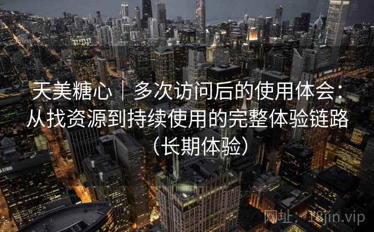 天美糖心｜多次访问后的使用体会：从找资源到持续使用的完整体验链路（长期体验）