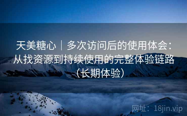 天美糖心｜多次访问后的使用体会：从找资源到持续使用的完整体验链路（长期体验）