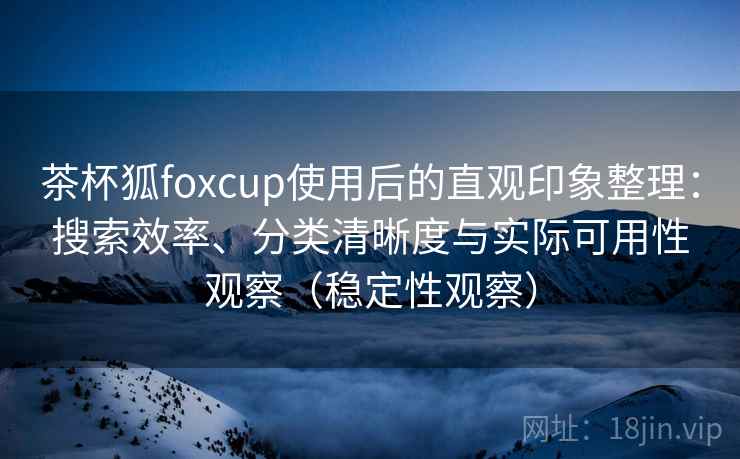茶杯狐foxcup使用后的直观印象整理：搜索效率、分类清晰度与实际可用性观察（稳定性观察）