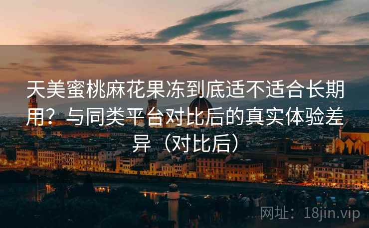 天美蜜桃麻花果冻到底适不适合长期用？与同类平台对比后的真实体验差异（对比后）