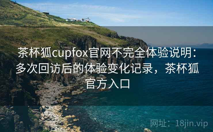 茶杯狐cupfox官网不完全体验说明：多次回访后的体验变化记录，茶杯狐官方入口