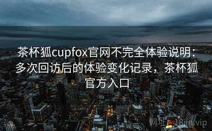 茶杯狐cupfox官网不完全体验说明：多次回访后的体验变化记录，茶杯狐官方入口