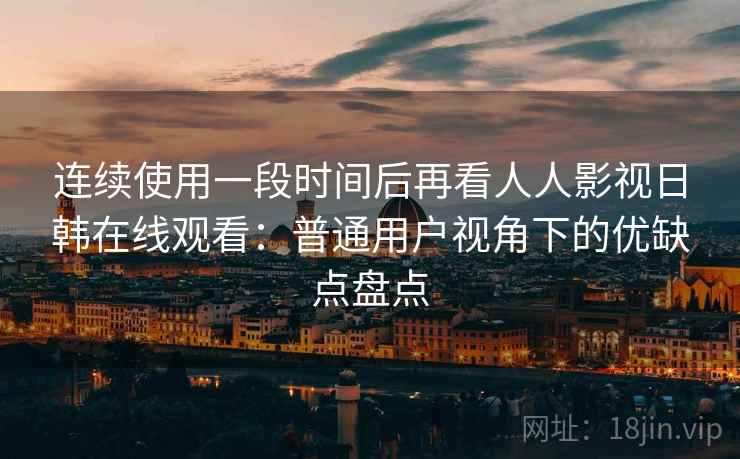 连续使用一段时间后再看人人影视日韩在线观看：普通用户视角下的优缺点盘点