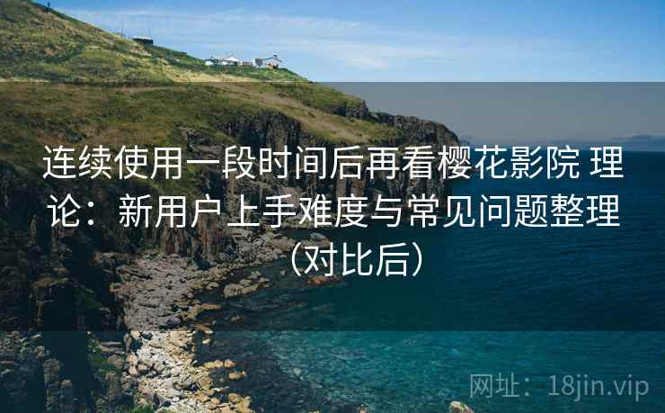 连续使用一段时间后再看樱花影院 理论：新用户上手难度与常见问题整理（对比后）