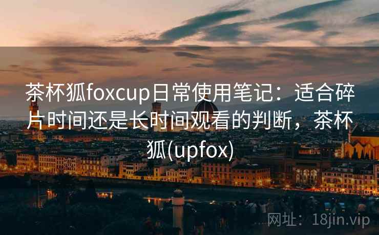 茶杯狐foxcup日常使用笔记：适合碎片时间还是长时间观看的判断，茶杯狐(upfox)