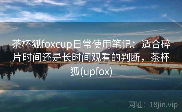 茶杯狐foxcup日常使用笔记：适合碎片时间还是长时间观看的判断，茶杯狐(upfox)