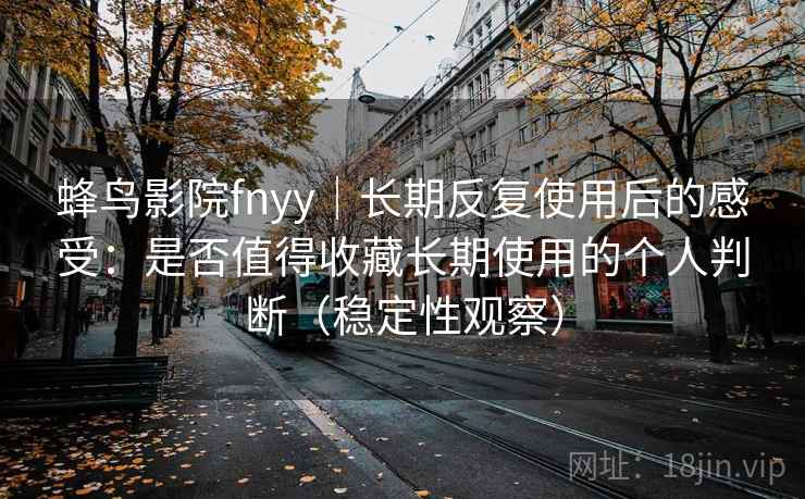 蜂鸟影院fnyy|长期反复使用后的感受:是否值得收藏长期使用的个人判断(稳定性观察) 蜂鸟影院fnyy|长期反复使用后的感受:是否值得收藏长期使用的个人判断(稳定性观察)