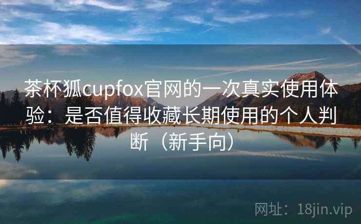 茶杯狐cupfox官网的一次真实使用体验：是否值得收藏长期使用的个人判断（新手向）