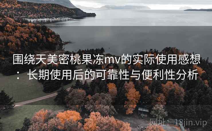 围绕天美密桃果冻mv的实际使用感想：长期使用后的可靠性与便利性分析