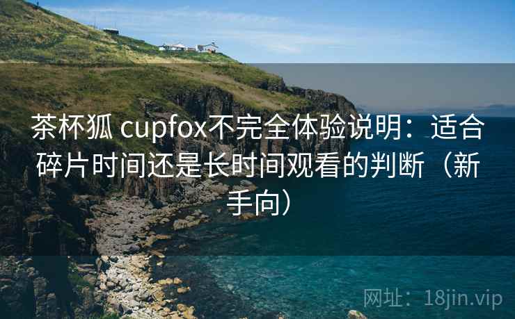 茶杯狐 cupfox不完全体验说明：适合碎片时间还是长时间观看的判断（新手向）