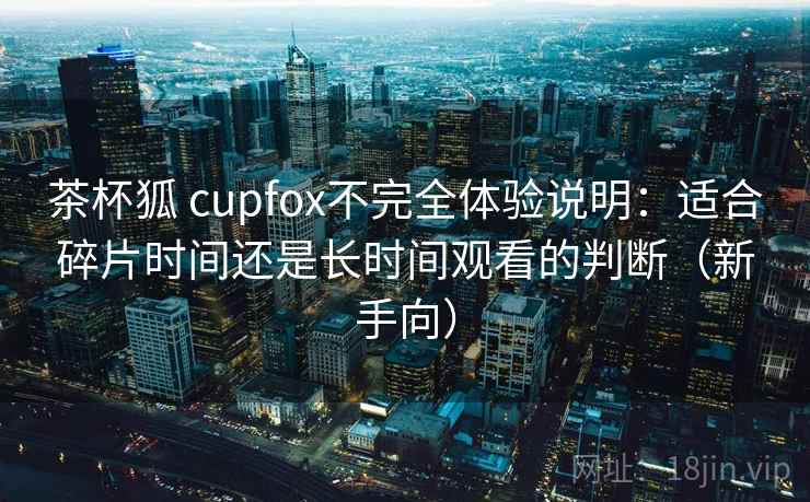 茶杯狐 cupfox不完全体验说明:适合碎片时间还是长时间观看的判断(新手向) 茶杯狐 cupfox不完全体验说明:适合碎片时间还是长时间观看的判断(新手向)