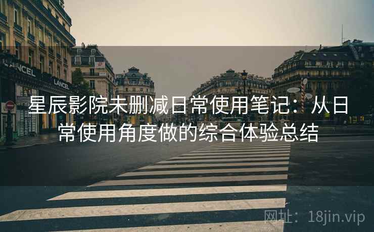 星辰影院未删减日常使用笔记：从日常使用角度做的综合体验总结