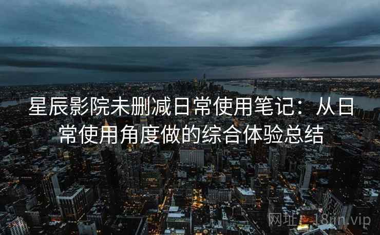 星辰影院未删减日常使用笔记：从日常使用角度做的综合体验总结