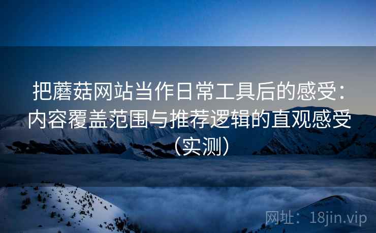 把蘑菇网站当作日常工具后的感受：内容覆盖范围与推荐逻辑的直观感受（实测）