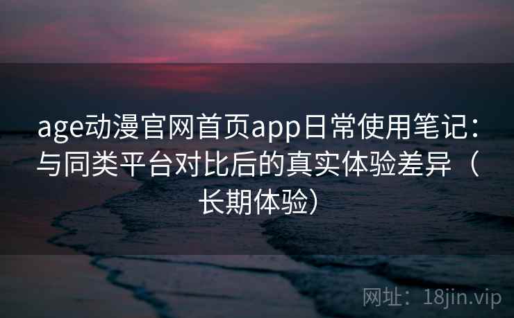 age动漫官网首页app日常使用笔记：与同类平台对比后的真实体验差异（长期体验）
