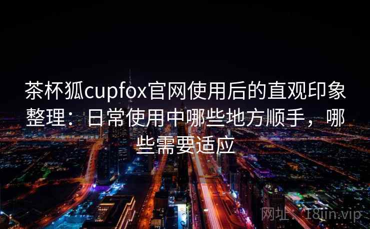 茶杯狐cupfox官网使用后的直观印象整理:日常使用中哪些地方顺手,哪些需要适应 茶杯狐cupfox官网使用后的直观印象整理:日常使用中哪些地方顺手,哪些需要适应