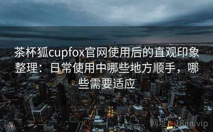 茶杯狐cupfox官网使用后的直观印象整理：日常使用中哪些地方顺手，哪些需要适应