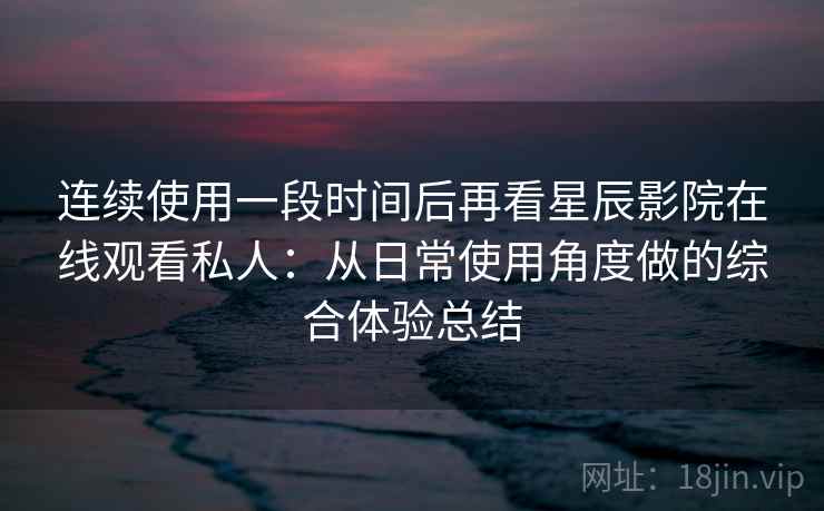 连续使用一段时间后再看星辰影院在线观看私人：从日常使用角度做的综合体验总结