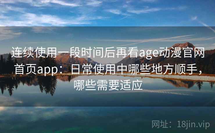 连续使用一段时间后再看age动漫官网首页app：日常使用中哪些地方顺手，哪些需要适应