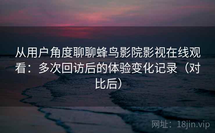 从用户角度聊聊蜂鸟影院影视在线观看：多次回访后的体验变化记录（对比后）