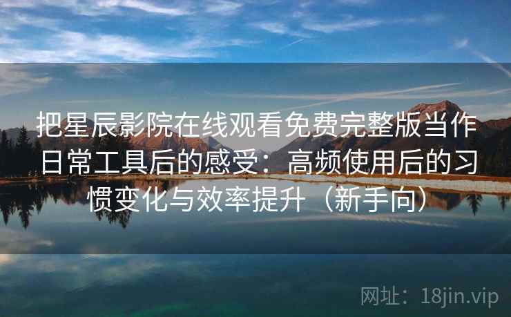 把星辰影院在线观看免费完整版当作日常工具后的感受：高频使用后的习惯变化与效率提升（新手向）