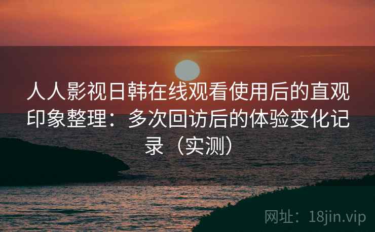 人人影视日韩在线观看使用后的直观印象整理：多次回访后的体验变化记录（实测）