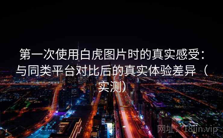 第一次使用白虎图片时的真实感受：与同类平台对比后的真实体验差异（实测）