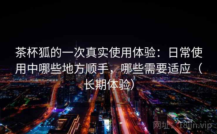 茶杯狐的一次真实使用体验：日常使用中哪些地方顺手，哪些需要适应（长期体验）