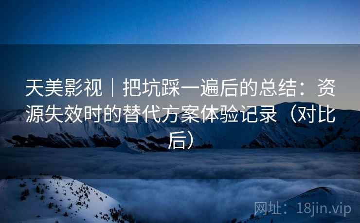 天美影视｜把坑踩一遍后的总结：资源失效时的替代方案体验记录（对比后）