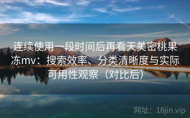 连续使用一段时间后再看天美密桃果冻mv：搜索效率、分类清晰度与实际可用性观察（对比后）