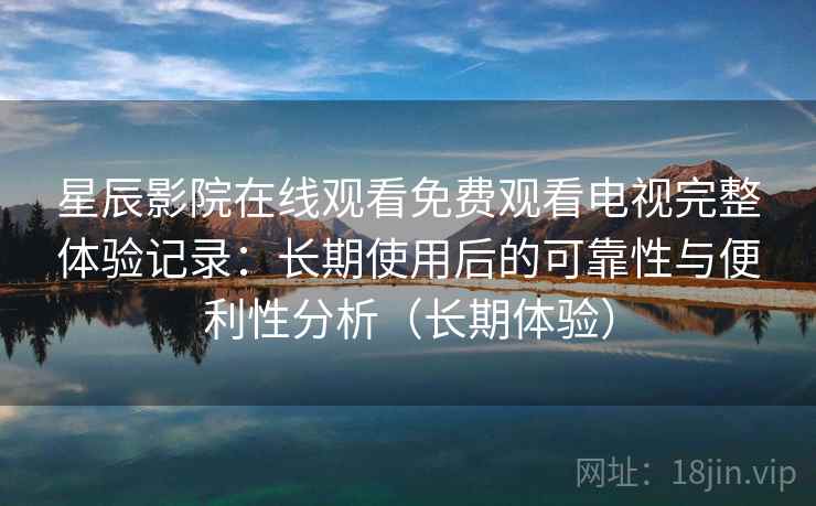 星辰影院在线观看免费观看电视完整体验记录：长期使用后的可靠性与便利性分析（长期体验）