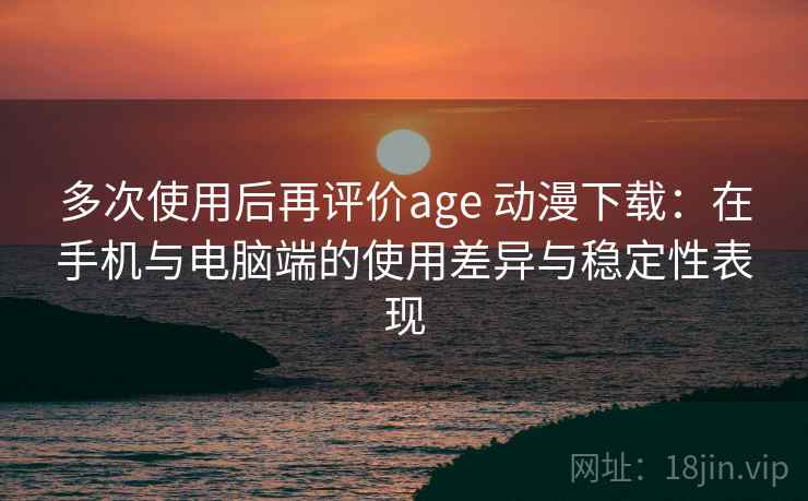 多次使用后再评价age 动漫下载：在手机与电脑端的使用差异与稳定性表现