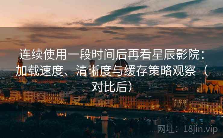 连续使用一段时间后再看星辰影院：加载速度、清晰度与缓存策略观察（对比后）