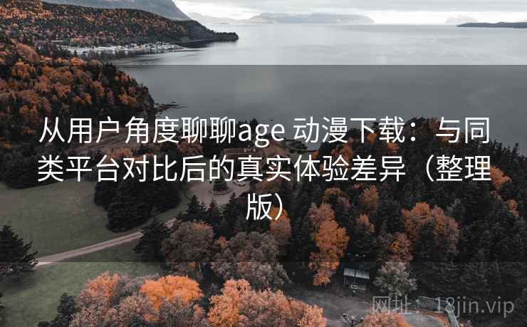 从用户角度聊聊age 动漫下载：与同类平台对比后的真实体验差异（整理版）