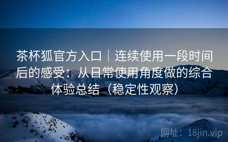 茶杯狐官方入口｜连续使用一段时间后的感受：从日常使用角度做的综合体验总结（稳定性观察）