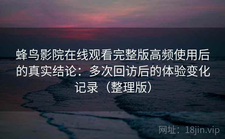 蜂鸟影院在线观看完整版高频使用后的真实结论：多次回访后的体验变化记录（整理版）