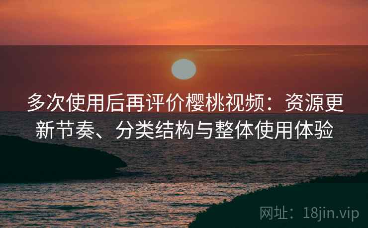 多次使用后再评价樱桃视频：资源更新节奏、分类结构与整体使用体验