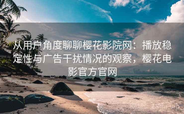 从用户角度聊聊樱花影院网：播放稳定性与广告干扰情况的观察，樱花电影官方官网