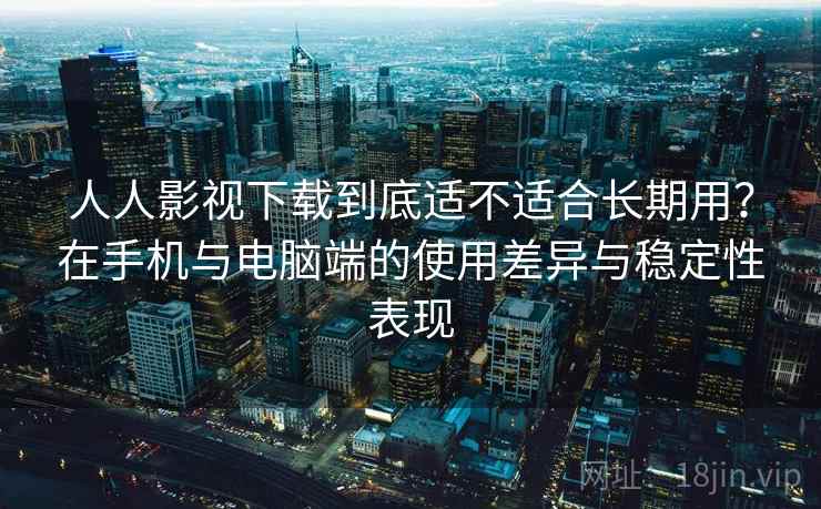 人人影视下载到底适不适合长期用？在手机与电脑端的使用差异与稳定性表现