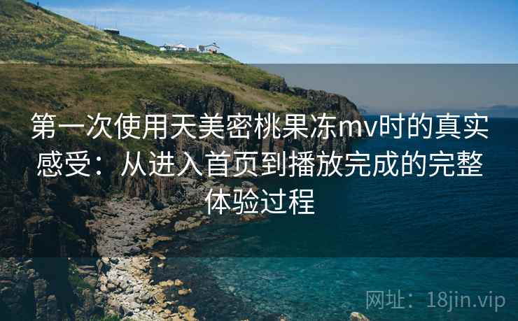 第一次使用天美密桃果冻mv时的真实感受：从进入首页到播放完成的完整体验过程