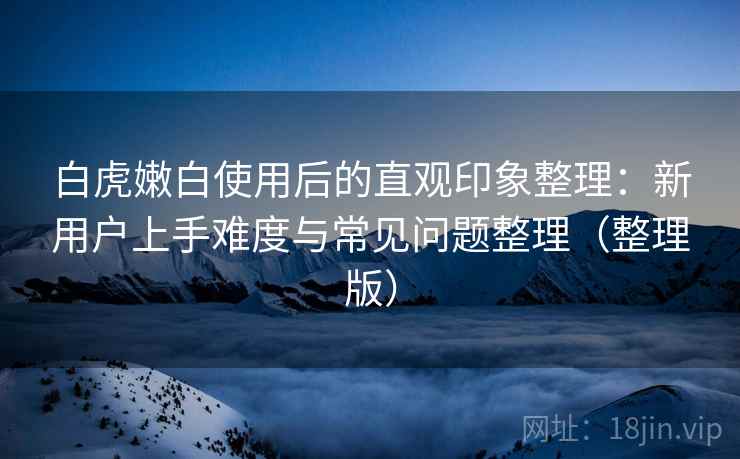 白虎嫩白使用后的直观印象整理：新用户上手难度与常见问题整理（整理版）