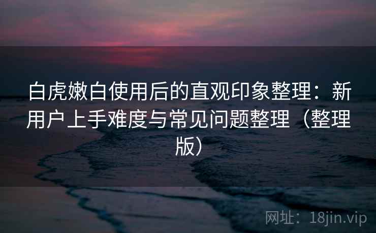 白虎嫩白使用后的直观印象整理：新用户上手难度与常见问题整理（整理版）