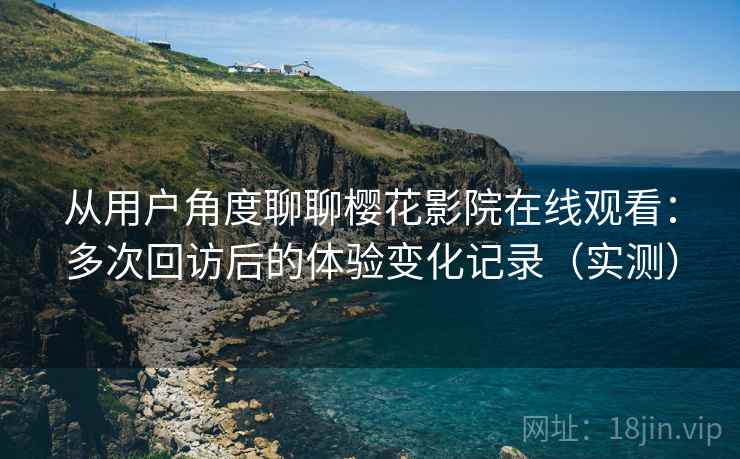 从用户角度聊聊樱花影院在线观看：多次回访后的体验变化记录（实测）