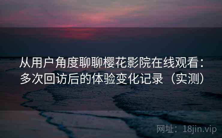 从用户角度聊聊樱花影院在线观看：多次回访后的体验变化记录（实测）