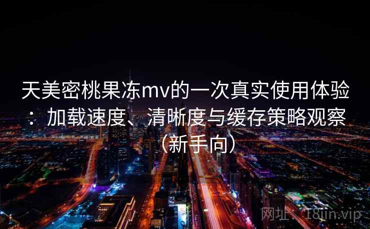 天美密桃果冻mv的一次真实使用体验：加载速度、清晰度与缓存策略观察（新手向）