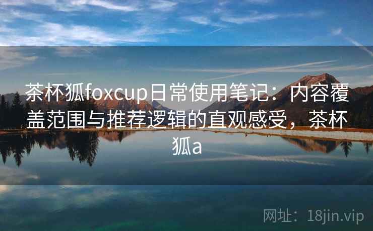 茶杯狐foxcup日常使用笔记：内容覆盖范围与推荐逻辑的直观感受，茶杯狐a
