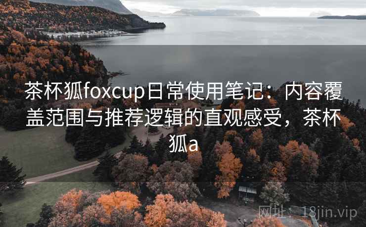 茶杯狐foxcup日常使用笔记：内容覆盖范围与推荐逻辑的直观感受，茶杯狐a