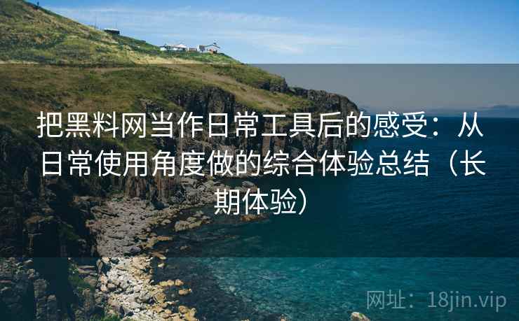 把黑料网当作日常工具后的感受：从日常使用角度做的综合体验总结（长期体验）