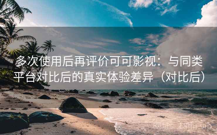 多次使用后再评价可可影视：与同类平台对比后的真实体验差异（对比后）