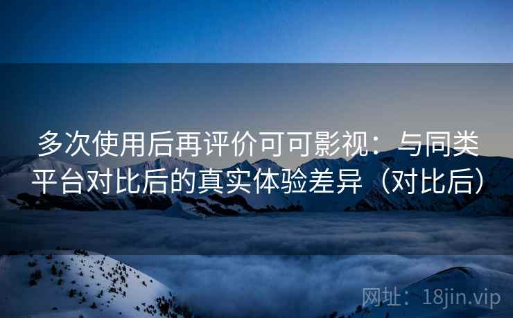 多次使用后再评价可可影视：与同类平台对比后的真实体验差异（对比后）